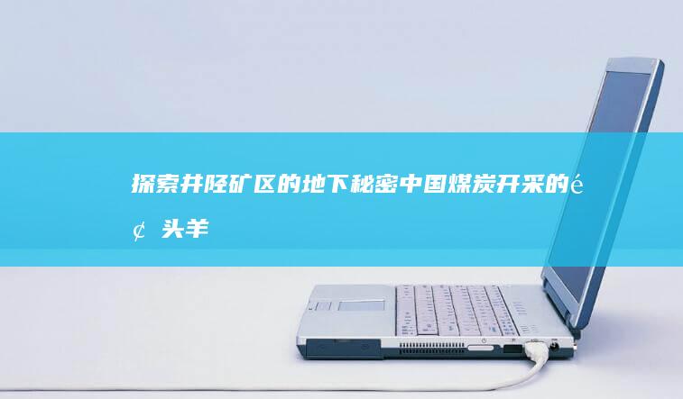 探索井陉矿区的地下秘密：中国煤炭开采的领头羊 (探索井陉矿区的意义)